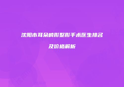 沈阳市耳朵畸形整形手术医生排名及价格解析