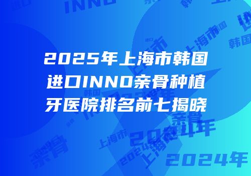 2025年上海市韩国进口INNO亲骨种植牙医院排名前七揭晓