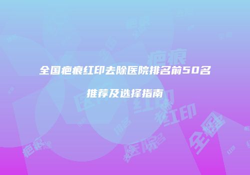 全国疤痕红印去除医院排名前50名推荐及选择指南