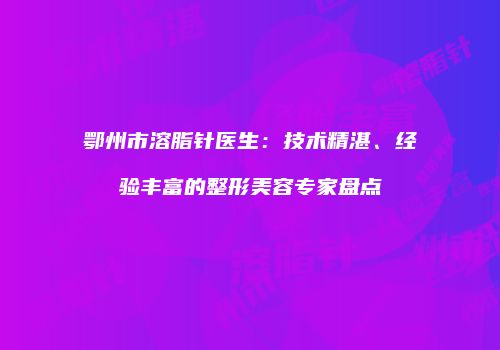 鄂州市溶脂针医生：技术精湛、经验丰富的整形美容专家盘点