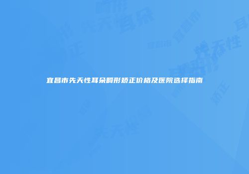 宜昌市先天性耳朵畸形矫正价格及医院选择指南