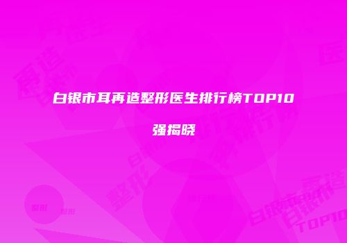白银市耳再造整形医生排行榜TOP10强揭晓