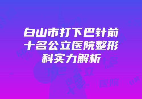白山市打下巴针前十名公立医院整形科实力解析
