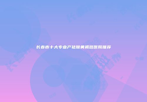 长春市十大专业产祛除黄褐斑医院推荐