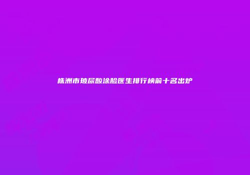 株洲市玻尿酸涂脸医生排行榜前十名出炉