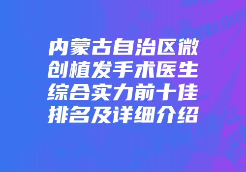 内蒙古自治区微创植发手术医生综合实力前十佳排名及详细介绍