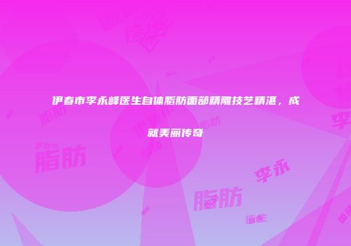伊春市李永峰医生自体脂肪面部精雕技艺精湛，成就美丽传奇