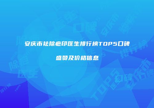 安庆市祛除疤印医生排行榜TOP5口碑盛赞及价格信息