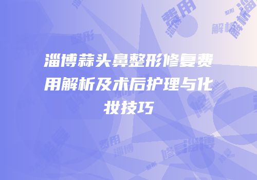 淄博蒜头鼻整形修复费用解析及术后护理与化妆技巧