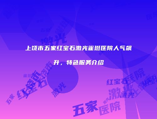 上饶市五家红宝石激光雀斑医院人气飙升，特色服务介绍