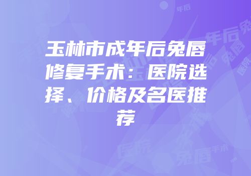 玉林市成年后兔唇修复手术：医院选择、价格及名医推荐
