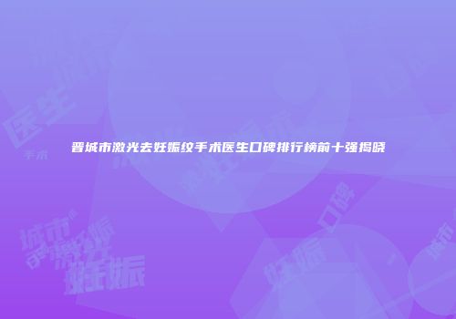 晋城市激光去妊娠纹手术医生口碑排行榜前十强揭晓