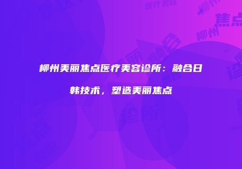 柳州美丽焦点医疗美容诊所：融合日韩技术，塑造美丽焦点