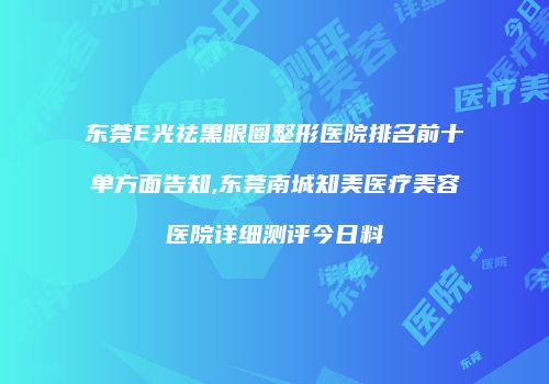 东莞E光祛黑眼圈整形医院排名前十单方面告知,东莞南城知美医疗美容医院详细测评今日料
