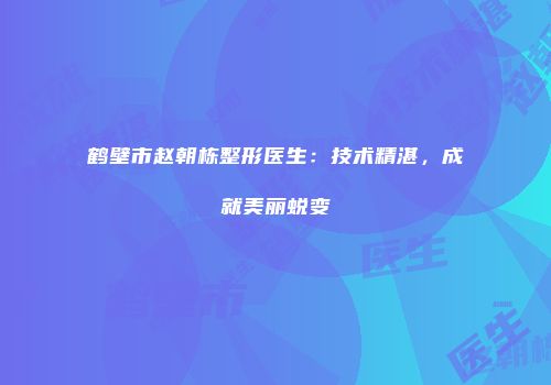 鹤壁市赵朝栋整形医生：技术精湛，成就美丽蜕变