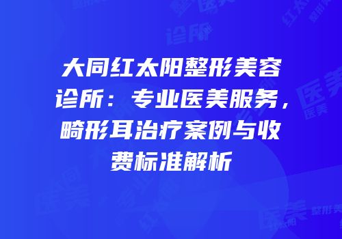 大同红太阳整形美容诊所：专业医美服务，畸形耳治疗案例与收费标准解析