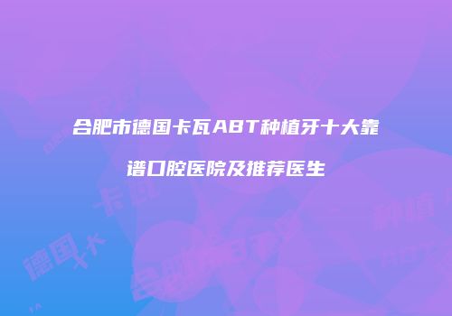 合肥市德国卡瓦ABT种植牙十大靠谱口腔医院及推荐医生