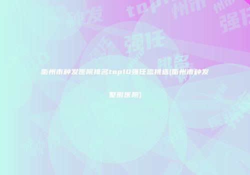 衢州市种发医院排名top10强任您挑选(衢州市种发整形医院)