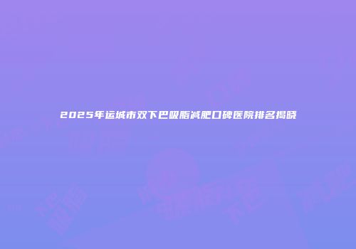 2025年运城市双下巴吸脂减肥口碑医院排名揭晓