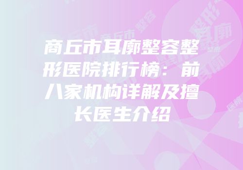 商丘市耳廓整容整形医院排行榜：前八家机构详解及擅长医生介绍