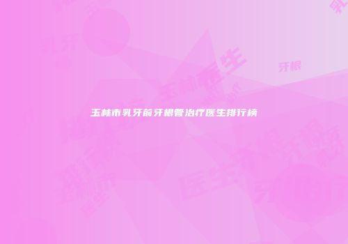 玉林市乳牙前牙根管治疗医生排行榜