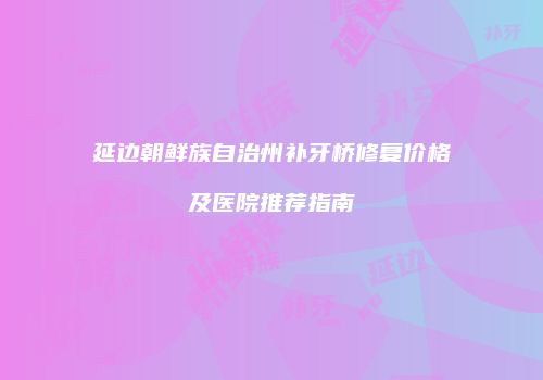 延边朝鲜族自治州补牙桥修复价格及医院推荐指南