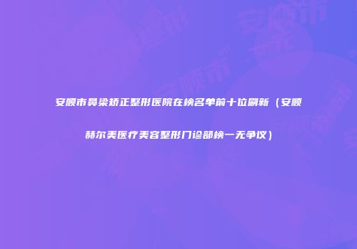 安顺市鼻梁矫正整形医院在榜名单前十位刷新（安顺赫尔美医疗美容整形门诊部榜一无争议）