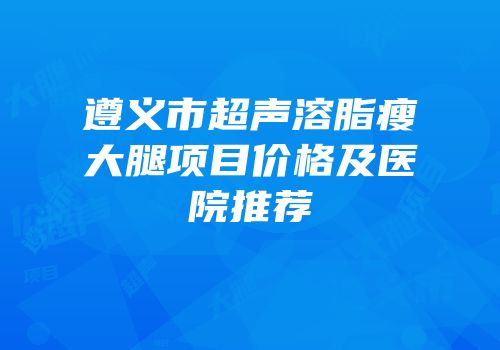 遵义市超声溶脂瘦大腿项目价格及医院推荐