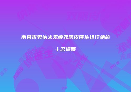 南昌市男纳米无痕双眼皮医生排行榜前十名揭晓