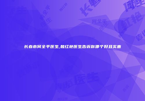 长春市何全平医生,魏红艳医生告诉你哪个好且实惠