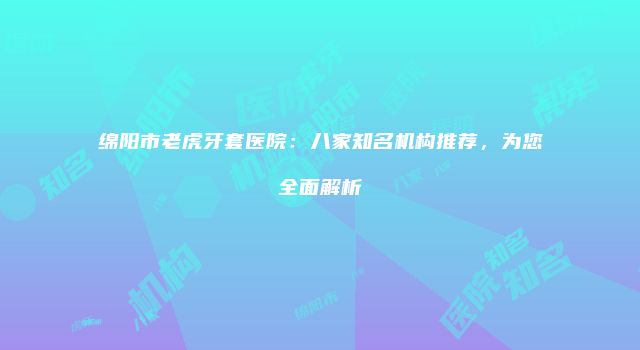 绵阳市老虎牙套医院：八家知名机构推荐，为您全面解析