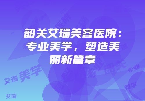 韶关艾瑞美容医院：专业美学，塑造美丽新篇章