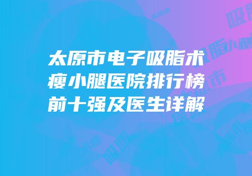 太原市电子吸脂术瘦小腿医院排行榜前十强及医生详解