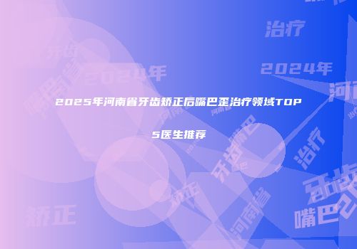 2025年河南省牙齿矫正后嘴巴歪治疗领域TOP5医生推荐