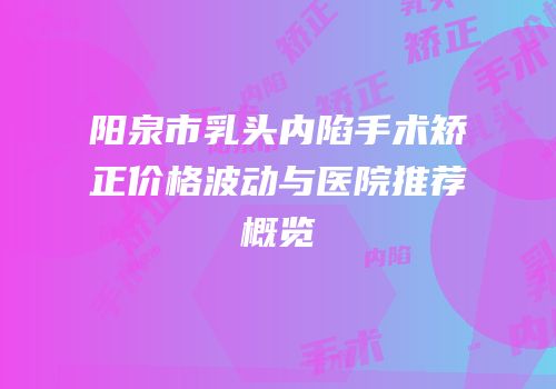 阳泉市乳头内陷手术矫正价格波动与医院推荐概览