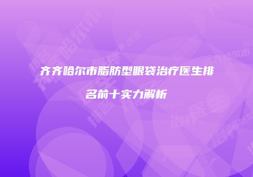 齐齐哈尔市脂肪型眼袋治疗医生排名前十实力解析