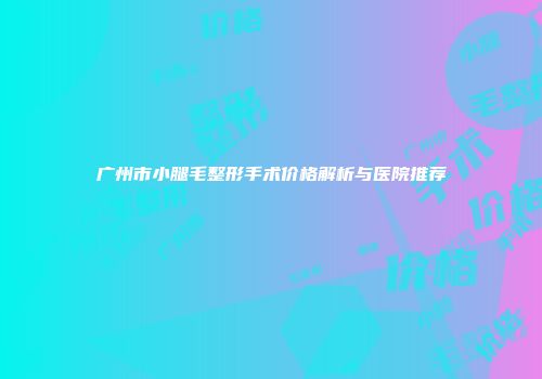 广州市小腿毛整形手术价格解析与医院推荐