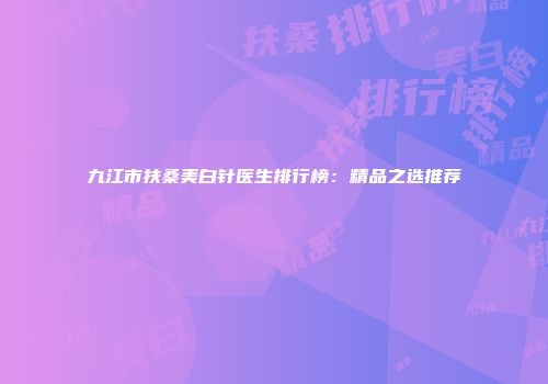 九江市扶桑美白针医生排行榜：精品之选推荐