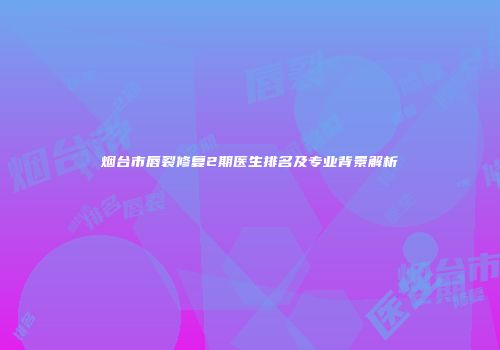 烟台市唇裂修复2期医生排名及专业背景解析