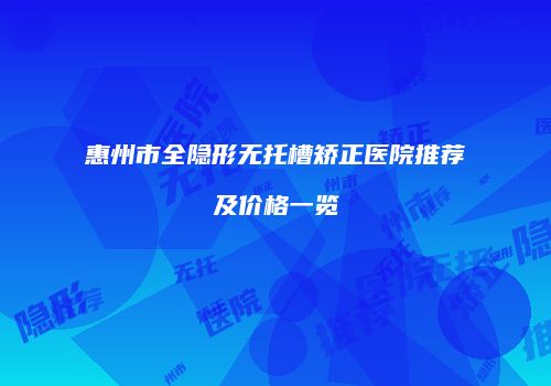 惠州市全隐形无托槽矫正医院推荐及价格一览