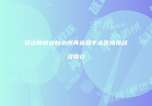 延边朝鲜族自治州再造耳手术医院排名及简介