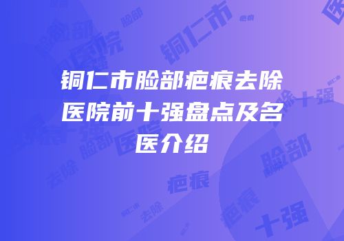 铜仁市脸部疤痕去除医院前十强盘点及名医介绍