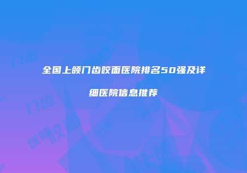 全国上颌门齿咬面医院排名50强及详细医院信息推荐