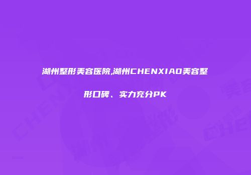 湖州整形美容医院,湖州CHENXIAO美容整形口碑、实力充分PK
