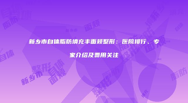 新乡市自体脂肪填充丰面颊整形：医院排行、专家介绍及费用关注