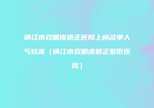 镇江市双眼皮矫正医院上榜名单人气较高（镇江市双眼皮矫正整形医院）
