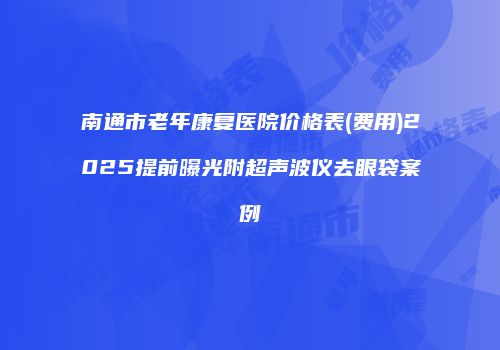 南通市老年康复医院价格表(费用)2025提前曝光附超声波仪去眼袋案例