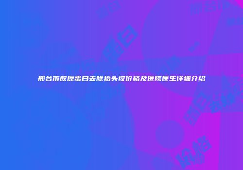 邢台市胶原蛋白去除抬头纹价格及医院医生详细介绍