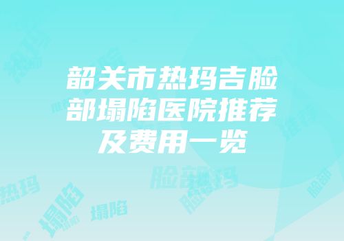 韶关市热玛吉脸部塌陷医院推荐及费用一览