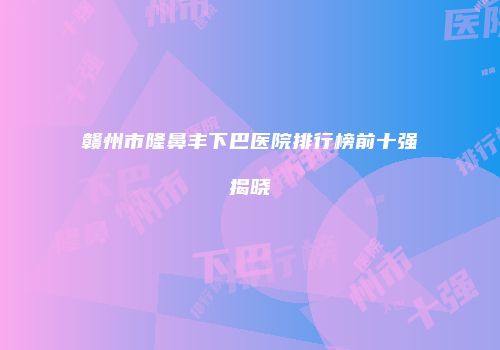 赣州市隆鼻丰下巴医院排行榜前十强揭晓